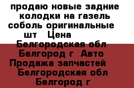 продаю новые задние колодки на газель,соболь оригинальные 4 шт › Цена ­ 1 200 - Белгородская обл., Белгород г. Авто » Продажа запчастей   . Белгородская обл.,Белгород г.